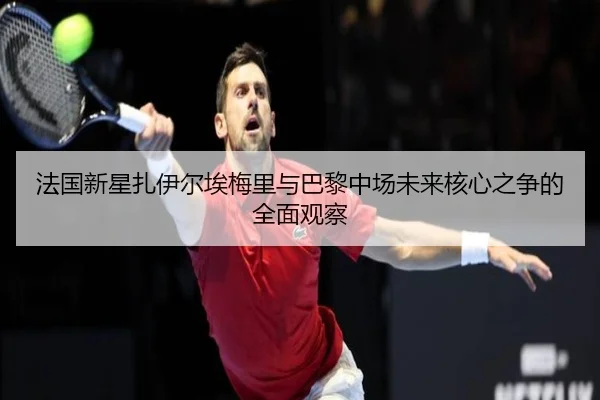 法国新星扎伊尔埃梅里与巴黎中场未来核心之争的全面观察