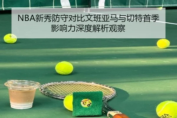 NBA新秀防守对比文班亚马与切特首季影响力深度解析观察