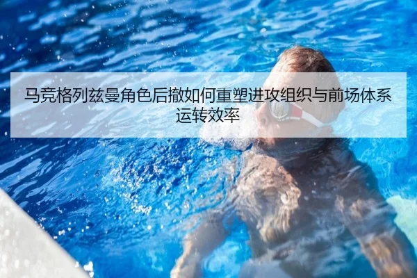马竞格列兹曼角色后撤如何重塑进攻组织与前场体系运转效率