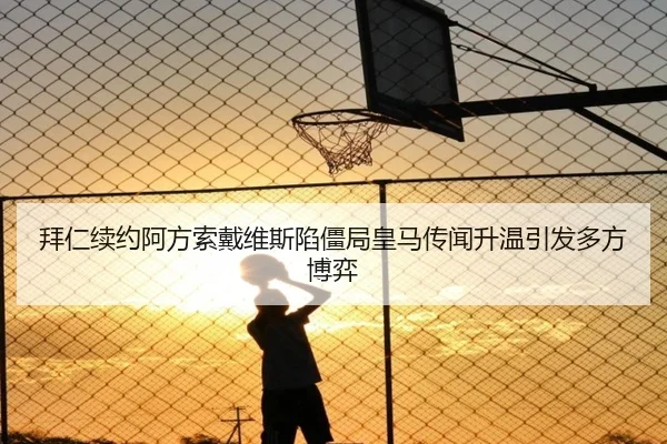 拜仁续约阿方索戴维斯陷僵局皇马传闻升温引发多方博弈