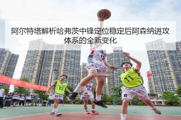 阿尔特塔解析哈弗茨中锋定位稳定后阿森纳进攻体系的全新变化
