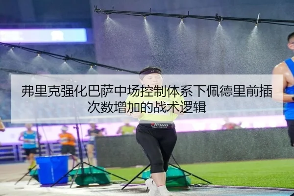 弗里克强化巴萨中场控制体系下佩德里前插次数增加的战术逻辑
