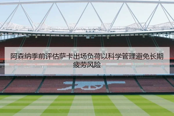 阿森纳季前评估萨卡出场负荷以科学管理避免长期疲劳风险