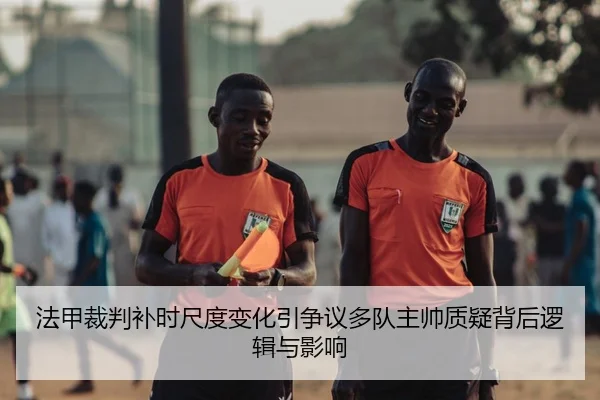 法甲裁判补时尺度变化引争议多队主帅质疑背后逻辑与影响