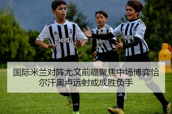 国际米兰对阵尤文前瞻聚焦中场博弈恰尔汗奥卢远射或成胜负手